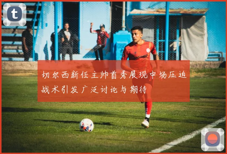 切尔西新任主帅首秀展现中场压迫战术引发广泛讨论与期待