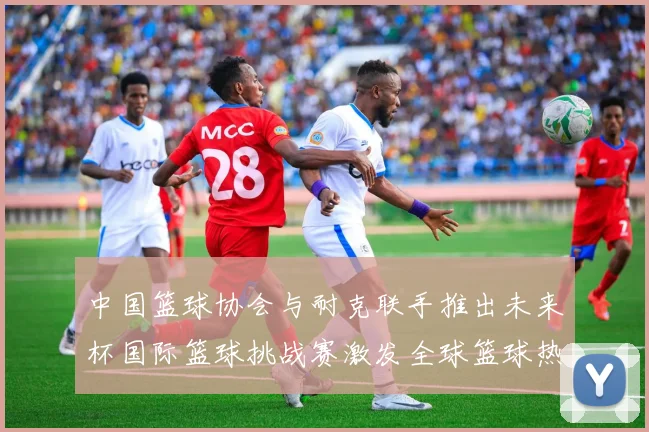 中国篮球协会与耐克联手推出未来杯国际篮球挑战赛激发全球篮球热情