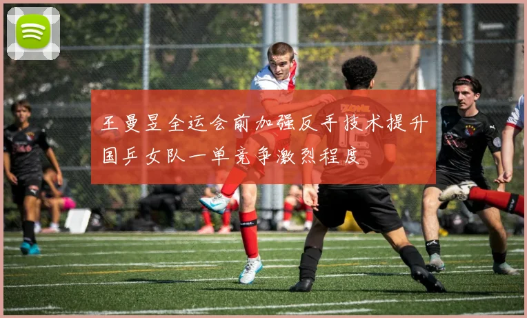 王曼昱全运会前加强反手技术提升国乒女队一单竞争激烈程度