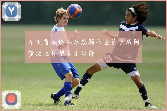 东决首战伤病动态骑士全员出战阿努诺比有望复出助阵