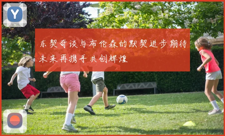 东契奇谈与布伦森的默契进步期待未来再携手共创辉煌