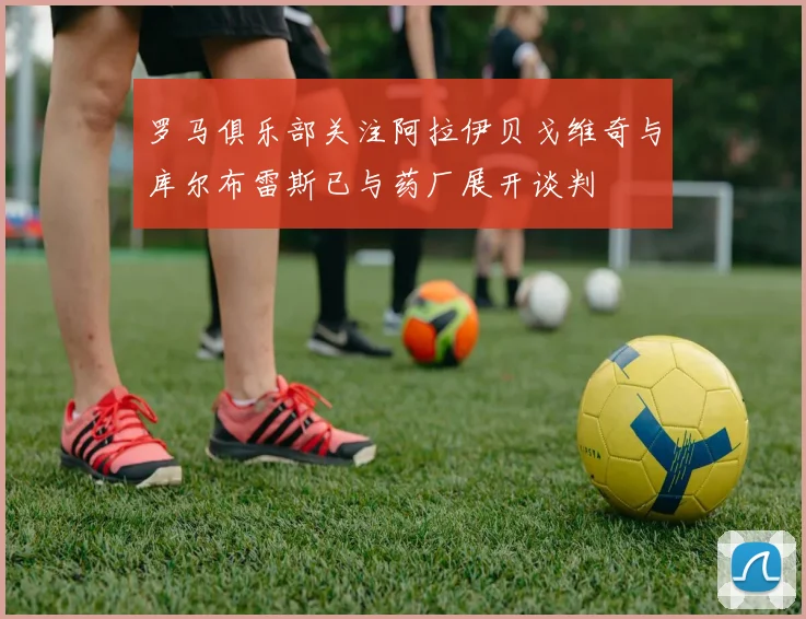 罗马俱乐部关注阿拉伊贝戈维奇与库尔布雷斯已与药厂展开谈判