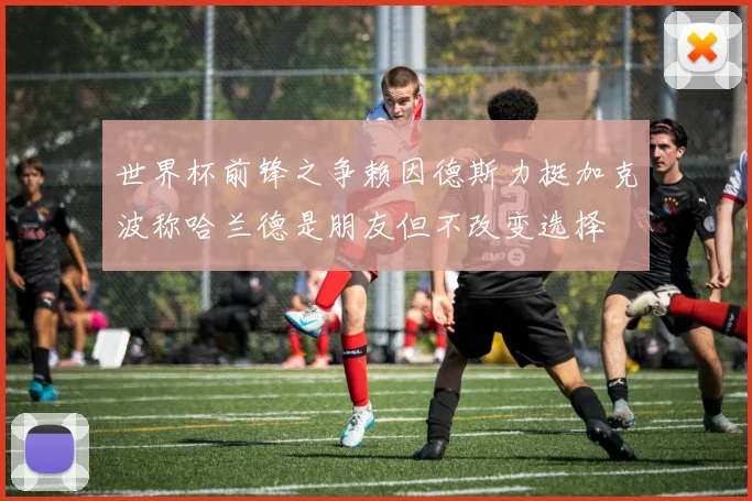 世界杯前锋之争赖因德斯力挺加克波称哈兰德是朋友但不改变选择