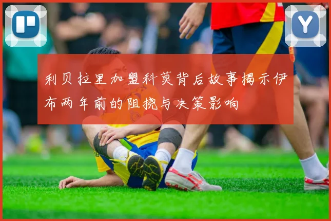 利贝拉里加盟科莫背后故事揭示伊布两年前的阻挠与决策影响