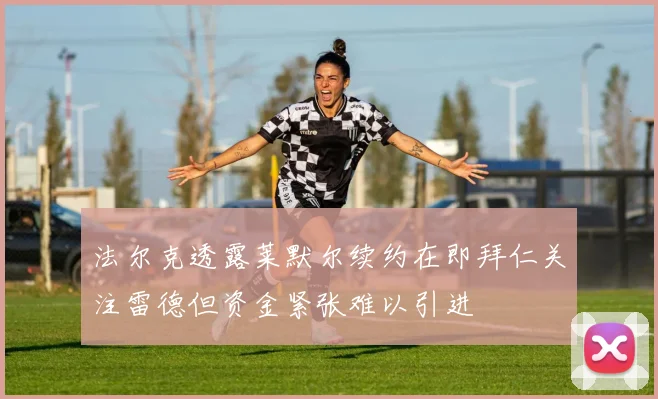 法尔克透露莱默尔续约在即拜仁关注雷德但资金紧张难以引进