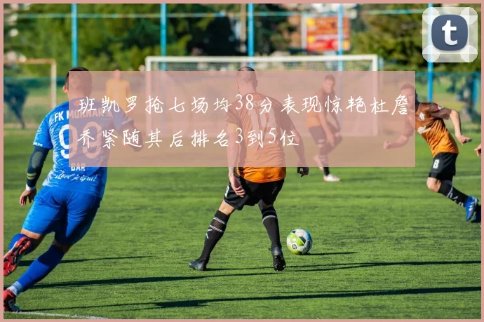 班凯罗抢七场均38分表现惊艳杜詹乔紧随其后排名3到5位