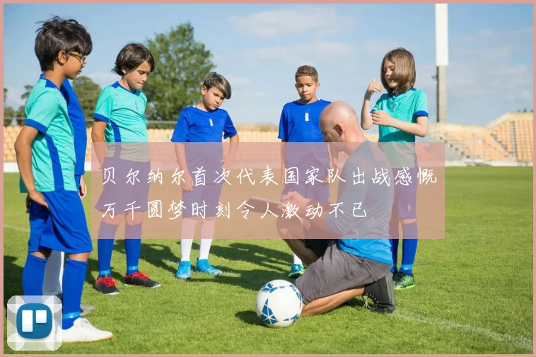 贝尔纳尔首次代表国家队出战感慨万千圆梦时刻令人激动不已