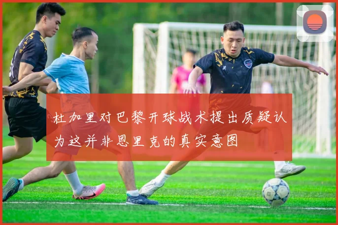 杜加里对巴黎开球战术提出质疑认为这并非恩里克的真实意图