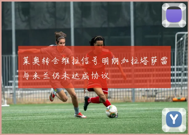 莱奥转会维拉信号明朗加拉塔萨雷与米兰仍未达成协议