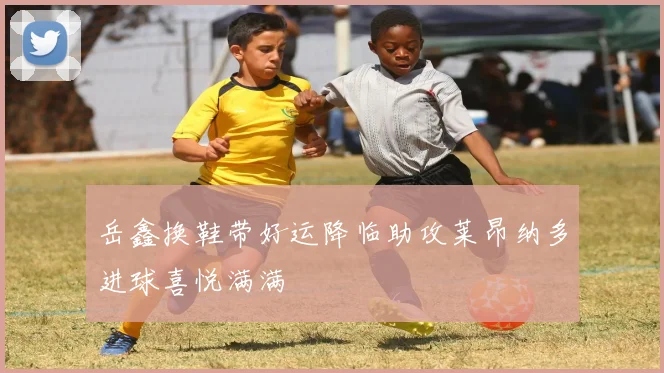 岳鑫换鞋带好运降临助攻莱昂纳多进球喜悦满满