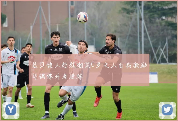 盐贝健人怒怼嘲笑C罗之人自我激励与偶像并肩进球