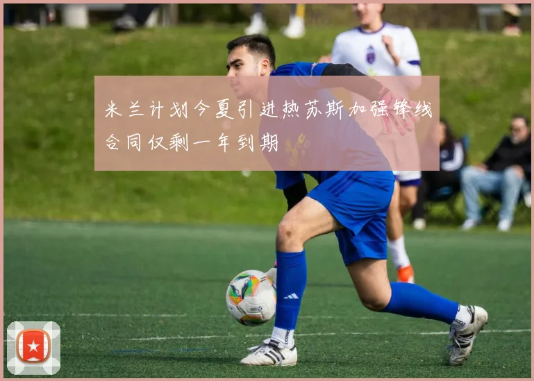 米兰计划今夏引进热苏斯加强锋线合同仅剩一年到期