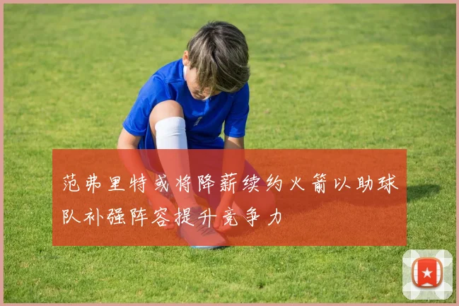 范弗里特或将降薪续约火箭以助球队补强阵容提升竞争力