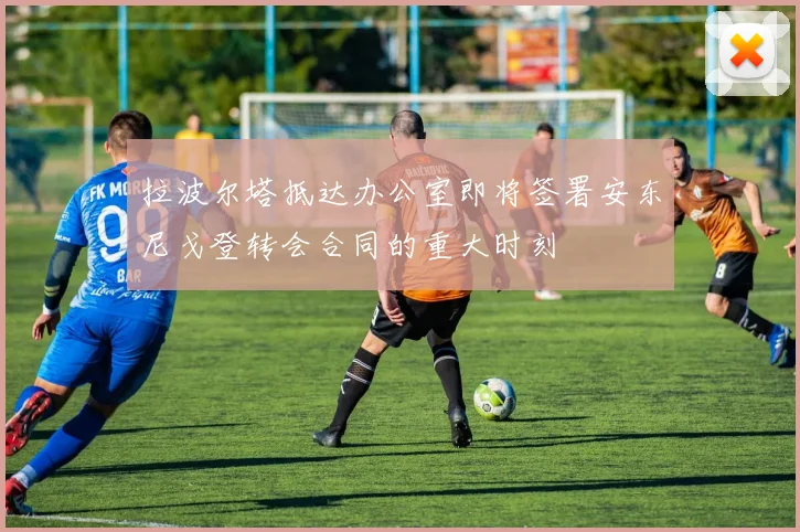 拉波尔塔抵达办公室即将签署安东尼戈登转会合同的重大时刻