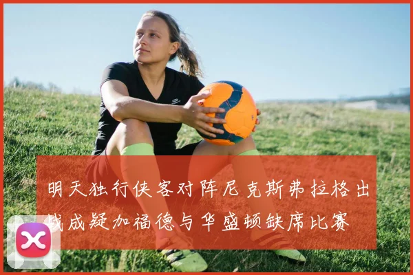 明天独行侠客对阵尼克斯弗拉格出战成疑加福德与华盛顿缺席比赛