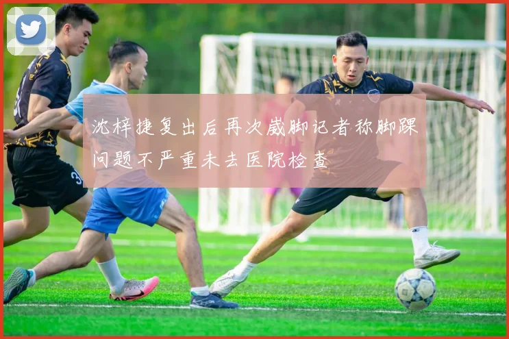 沈梓捷复出后再次崴脚记者称脚踝问题不严重未去医院检查