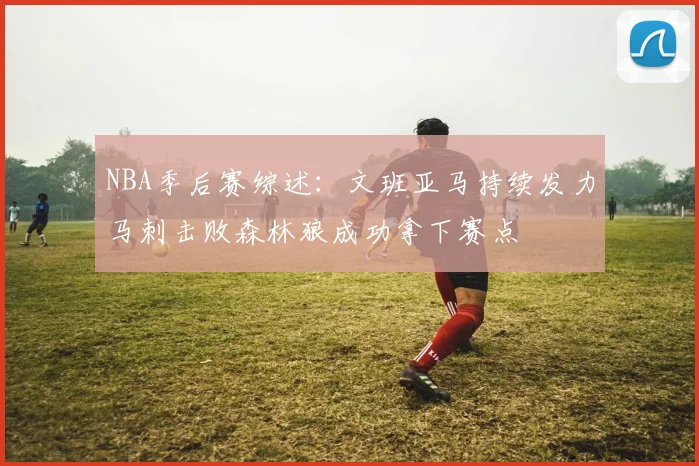 NBA季后赛综述：文班亚马持续发力马刺击败森林狼成功拿下赛点