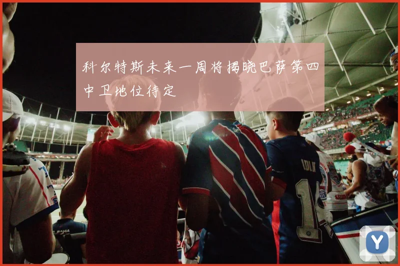 科尔特斯未来一周将揭晓巴萨第四中卫地位待定
