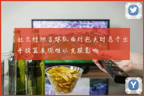 杜兰特坦言球队面对包夹时急于出手投篮表现难以克服影响