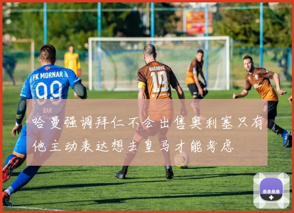 哈曼强调拜仁不会出售奥利塞只有他主动表达想去皇马才能考虑