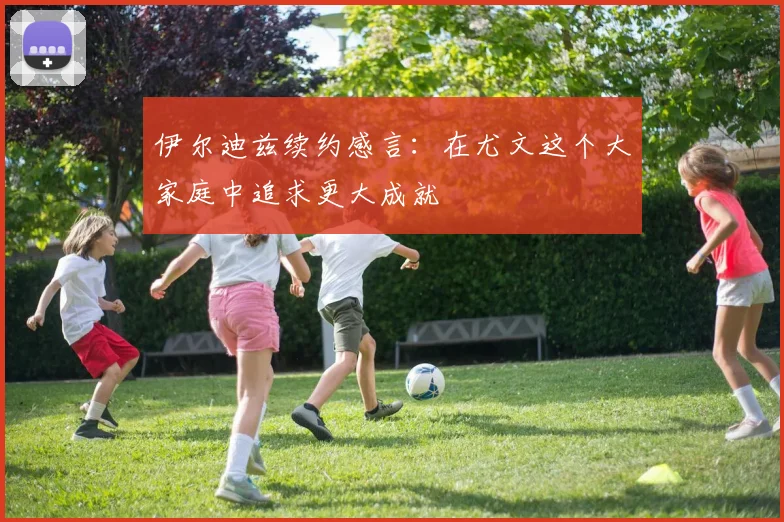 伊尔迪兹续约感言：在尤文这个大家庭中追求更大成就
