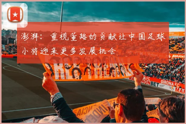 澎湃：重视董路的贡献让中国足球小将迎来更多发展机会
