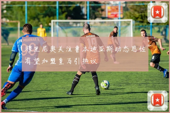 穆里尼奥关注鲁本迪亚斯动态恩佐有望加盟皇马引热议
