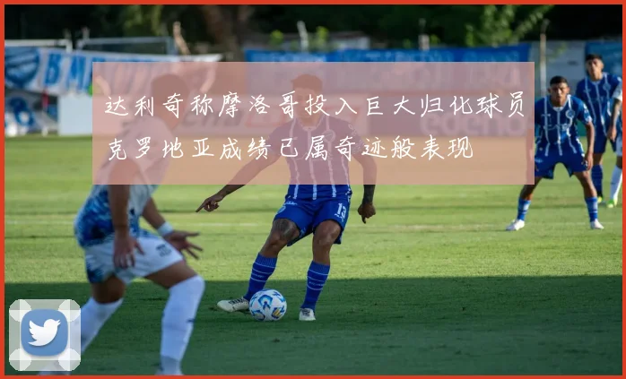 达利奇称摩洛哥投入巨大归化球员克罗地亚成绩已属奇迹般表现